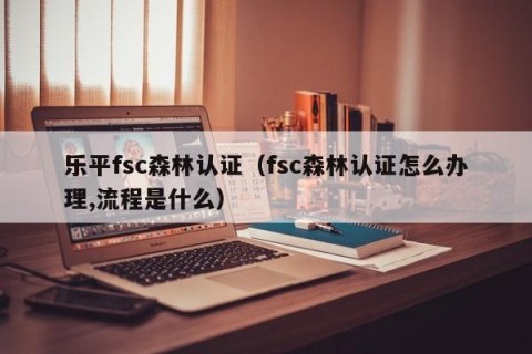 乐平fsc森林认证（fsc森林认证怎么办理,流程是什么）