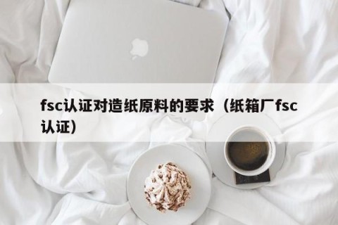 fsc认证对造纸原料的要求（纸箱厂fsc认证）