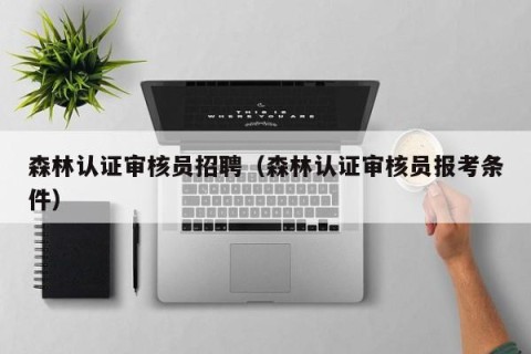 森林认证审核员招聘（森林认证审核员报考条件）