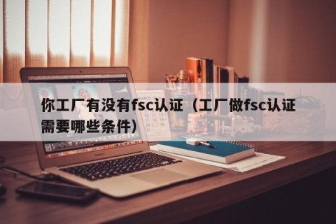 你工厂有没有fsc认证（工厂做fsc认证需要哪些条件）