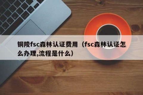 铜陵fsc森林认证费用（fsc森林认证怎么办理,流程是什么）