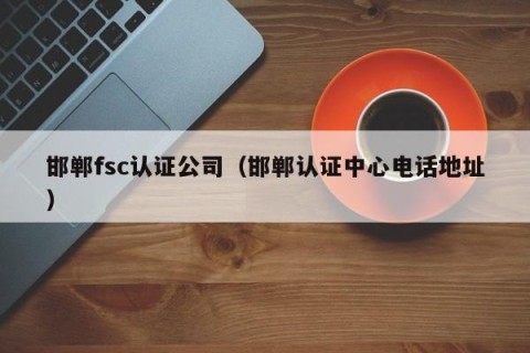 邯郸fsc认证公司（邯郸认证中心电话地址）