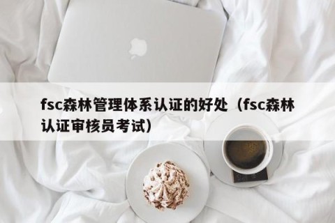 fsc森林管理体系认证的好处（fsc森林认证审核员考试）