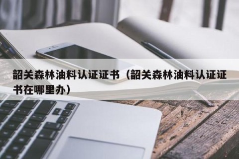 韶关森林油料认证证书（韶关森林油料认证证书在哪里办）
