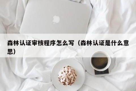 森林认证审核程序怎么写（森林认证是什么意思）