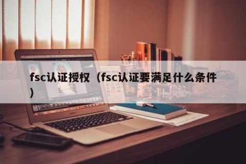 fsc认证授权（fsc认证要满足什么条件）