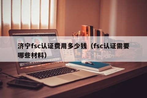 济宁fsc认证费用多少钱（fsc认证需要哪些材料）