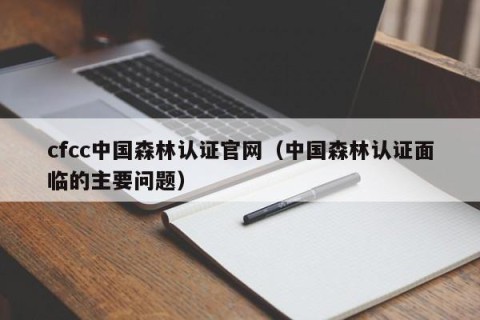 cfcc中国森林认证官网（中国森林认证面临的主要问题）