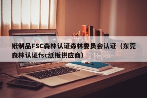 纸制品FSC森林认证森林委员会认证（东莞森林认证fsc纸板供应商）