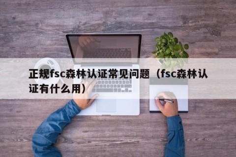 正规fsc森林认证常见问题（fsc森林认证有什么用）