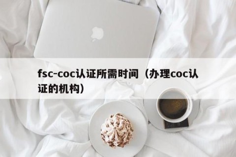 fsc-coc认证所需时间（办理coc认证的机构）