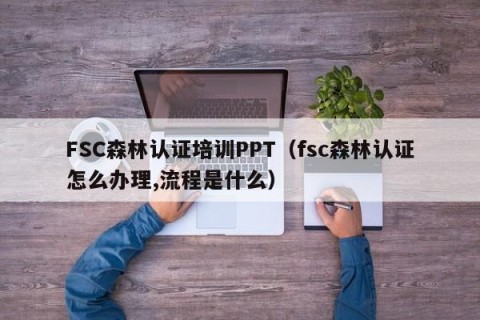 FSC森林认证培训PPT（fsc森林认证怎么办理,流程是什么）