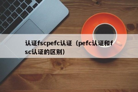 认证fscpefc认证（pefc认证和fsc认证的区别）