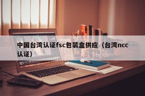 中国台湾认证fsc包装盒供应（台湾ncc认证）