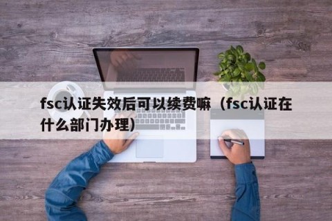 fsc认证失效后可以续费嘛（fsc认证在什么部门办理）