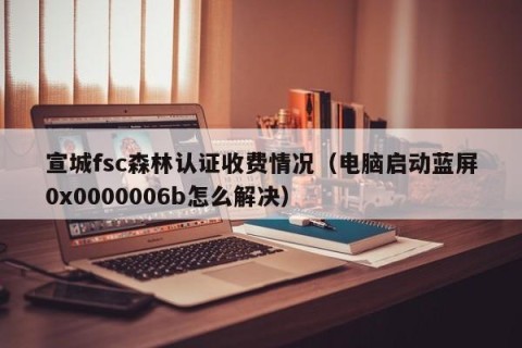 宣城fsc森林认证收费情况（电脑启动蓝屏0x0000006b怎么解决）