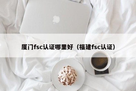 厦门fsc认证哪里好（福建fsc认证）