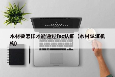 木材要怎样才能通过fsc认证（木材认证机构）