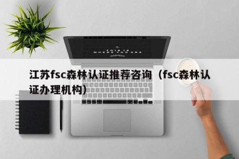 江苏fsc森林认证推荐咨询（fsc森林认证办理机构）