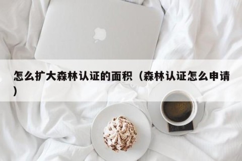 怎么扩大森林认证的面积（森林认证怎么申请）
