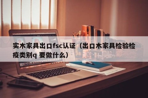 实木家具出口fsc认证（出口木家具检验检疫类别q 要做什么）