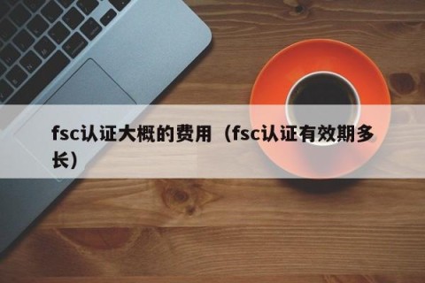 fsc认证大概的费用（fsc认证有效期多长）