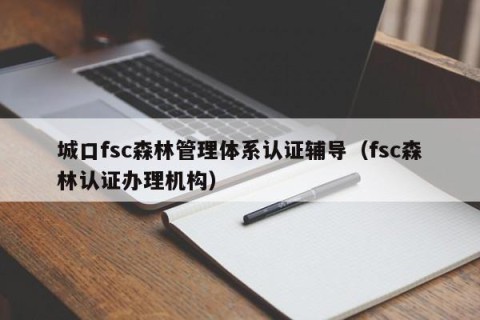 城口fsc森林管理体系认证辅导（fsc森林认证办理机构）
