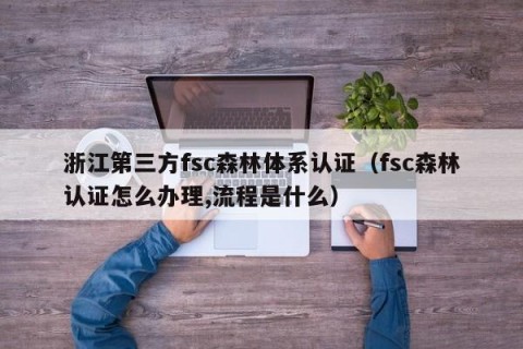 浙江第三方fsc森林体系认证（fsc森林认证怎么办理,流程是什么）