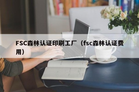 FSC森林认证印刷工厂（fsc森林认证费用）