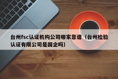 台州fsc认证机构公司哪家靠谱（台州检验认证有限公司是国企吗）