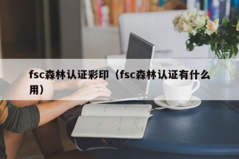 fsc森林认证彩印（fsc森林认证有什么用）