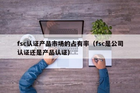 fsc认证产品市场的占有率（fsc是公司认证还是产品认证）
