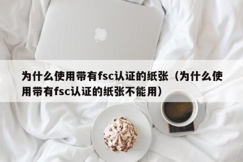 为什么使用带有fsc认证的纸张（为什么使用带有fsc认证的纸张不能用）