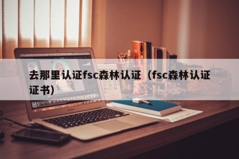 去那里认证fsc森林认证（fsc森林认证证书）
