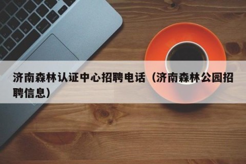 济南森林认证中心招聘电话（济南森林公园招聘信息）