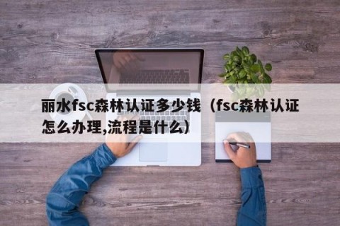 丽水fsc森林认证多少钱（fsc森林认证怎么办理,流程是什么）