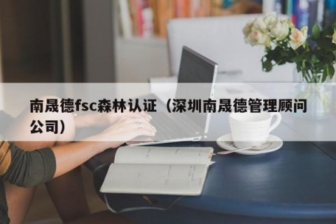 南晟德fsc森林认证（深圳南晟德管理顾问公司）