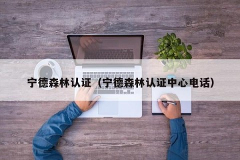 宁德森林认证（宁德森林认证中心电话）