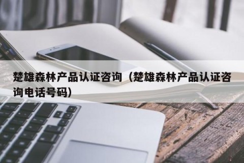 楚雄森林产品认证咨询（楚雄森林产品认证咨询电话号码）