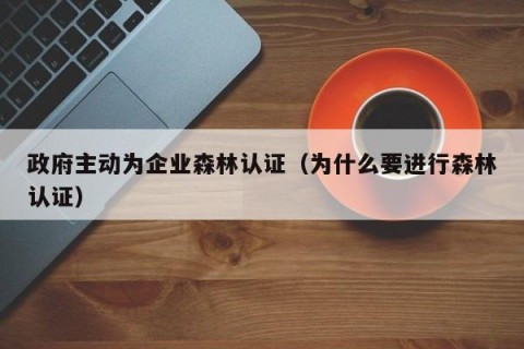 政府主动为企业森林认证（为什么要进行森林认证）