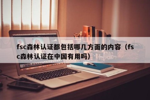 fsc森林认证都包括哪几方面的内容（fsc森林认证在中国有用吗）