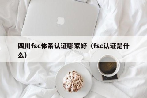 四川fsc体系认证哪家好（fsc认证是什么）