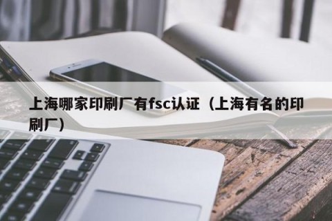 上海哪家印刷厂有fsc认证（上海有名的印刷厂）