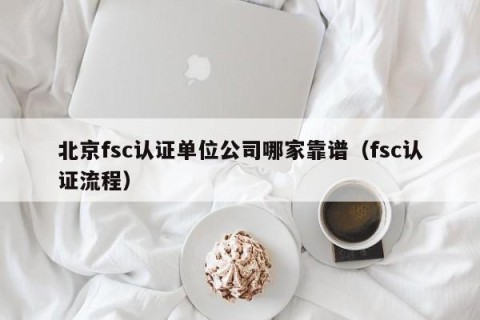北京fsc认证单位公司哪家靠谱（fsc认证流程）