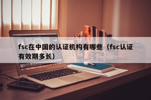 fsc在中国的认证机构有哪些（fsc认证有效期多长）