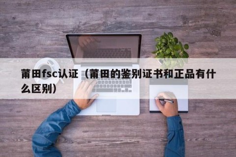 莆田fsc认证（莆田的鉴别证书和正品有什么区别）