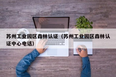 苏州工业园区森林认证（苏州工业园区森林认证中心电话）