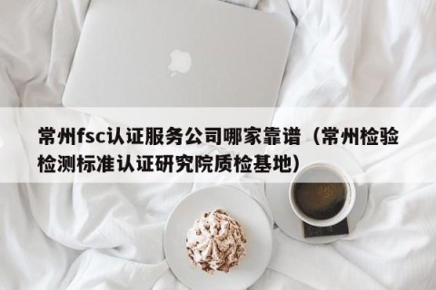 常州fsc认证服务公司哪家靠谱（常州检验检测标准认证研究院质检基地）