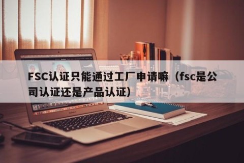FSC认证只能通过工厂申请嘛（fsc是公司认证还是产品认证）