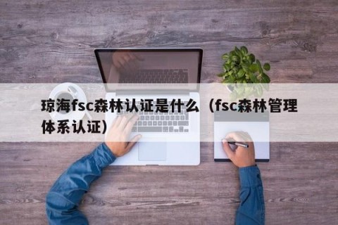 琼海fsc森林认证是什么（fsc森林管理体系认证）